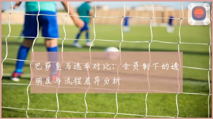 巴萨皇马选举对比:会员制下的透明度与流程差异分析