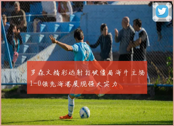 罗森文精彩远射打破僵局海牛主场1-0领先海港展现强大实力