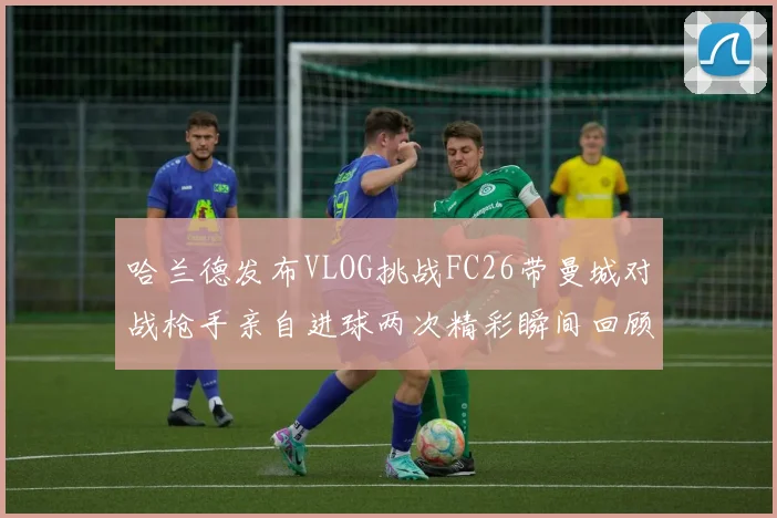 哈兰德发布VLOG挑战FC26带曼城对战枪手亲自进球两次精彩瞬间回顾