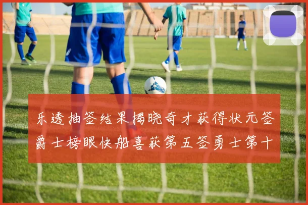 乐透抽签结果揭晓奇才获得状元签爵士榜眼快船喜获第五签勇士第十一雷霆第十二