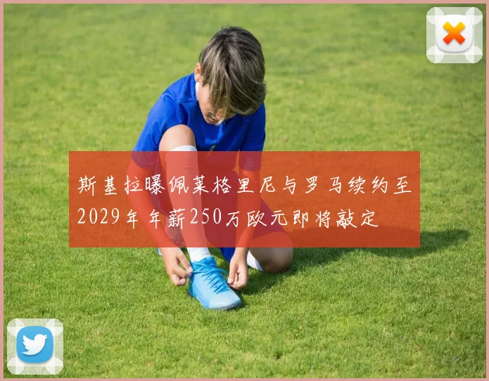 斯基拉曝佩莱格里尼与罗马续约至2029年年薪250万欧元即将敲定