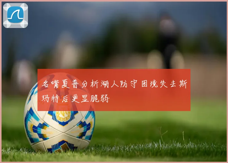 名嘴夏普分析湖人防守困境失去斯玛特后更显脆弱