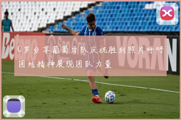 C罗分享葡萄牙队庆祝胜利照片呼吁团结精神展现团队力量