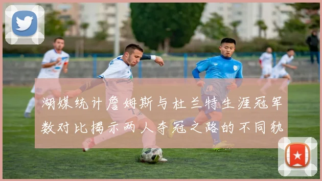 湖媒统计詹姆斯与杜兰特生涯冠军数对比揭示两人夺冠之路的不同轨迹
