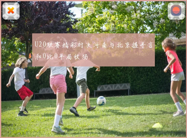 U20联赛精彩对决河南与北京握手言和0比0平局收场