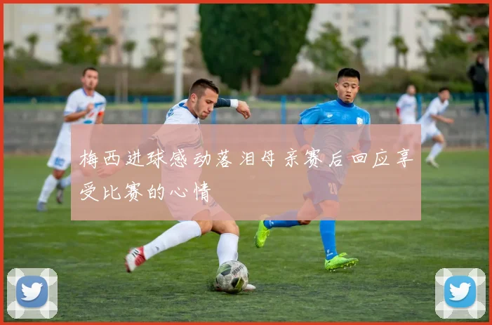 梅西进球感动落泪母亲赛后回应享受比赛的心情