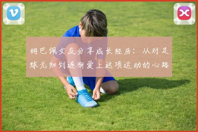 姆巴佩女友分享成长经历:从对足球无知到逐渐爱上这项运动的心路历程