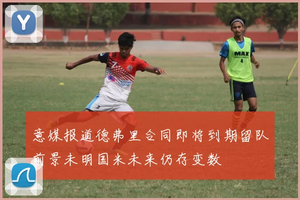 意媒报道德弗里合同即将到期留队前景未明国米未来仍存变数