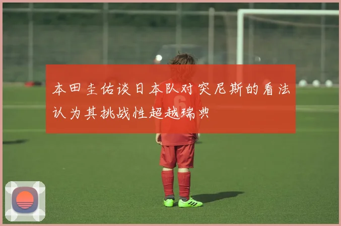 本田圭佑谈日本队对突尼斯的看法认为其挑战性超越瑞典