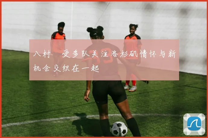 八村塁受多队关注洛杉矶情怀与新机会交织在一起