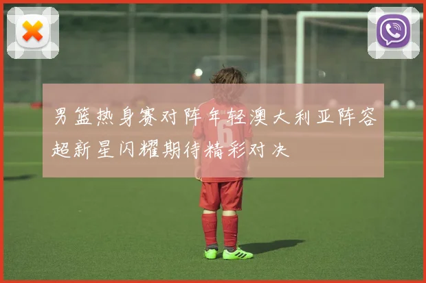 男篮热身赛对阵年轻澳大利亚阵容超新星闪耀期待精彩对决