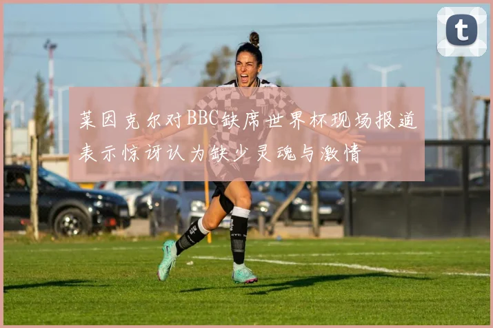 莱因克尔对BBC缺席世界杯现场报道表示惊讶认为缺少灵魂与激情
