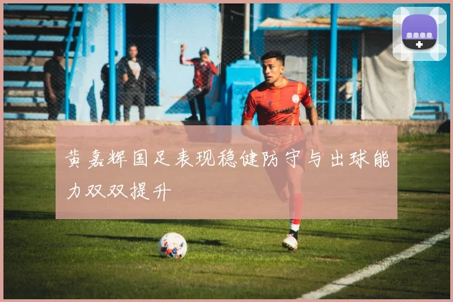 黄嘉辉国足表现稳健防守与出球能力双双提升