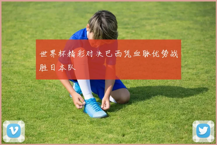 世界杯精彩对决巴西凭血脉优势战胜日本队