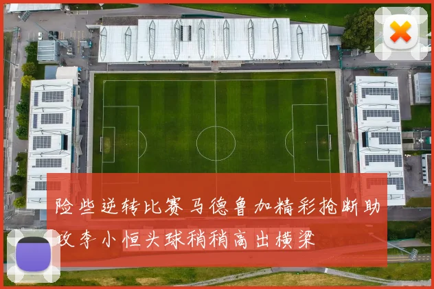 险些逆转比赛马德鲁加精彩抢断助攻李小恒头球稍稍高出横梁