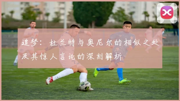 追梦:杜兰特与奥尼尔的相似之处及其惊人言论的深刻解析