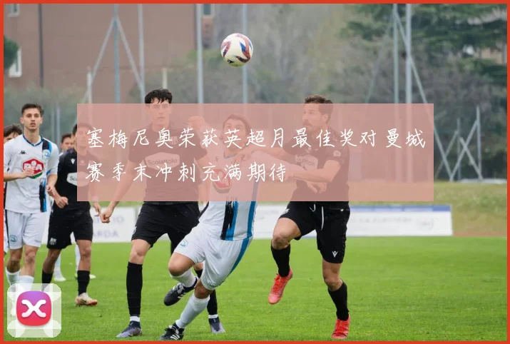 塞梅尼奥荣获英超月最佳奖对曼城赛季末冲刺充满期待