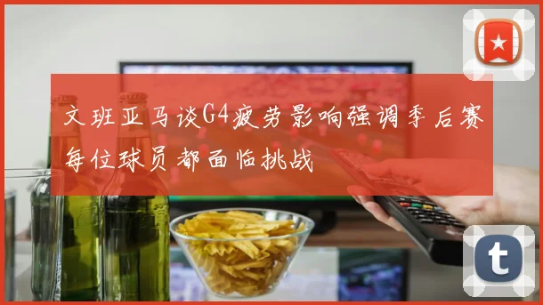 文班亚马谈G4疲劳影响强调季后赛每位球员都面临挑战