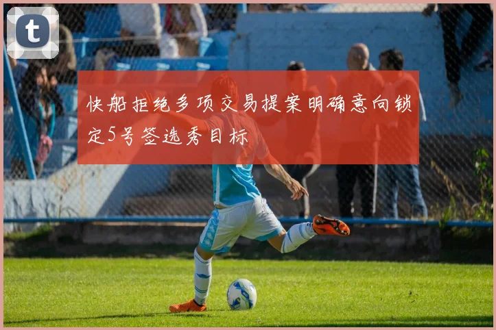 快船拒绝多项交易提案明确意向锁定5号签选秀目标