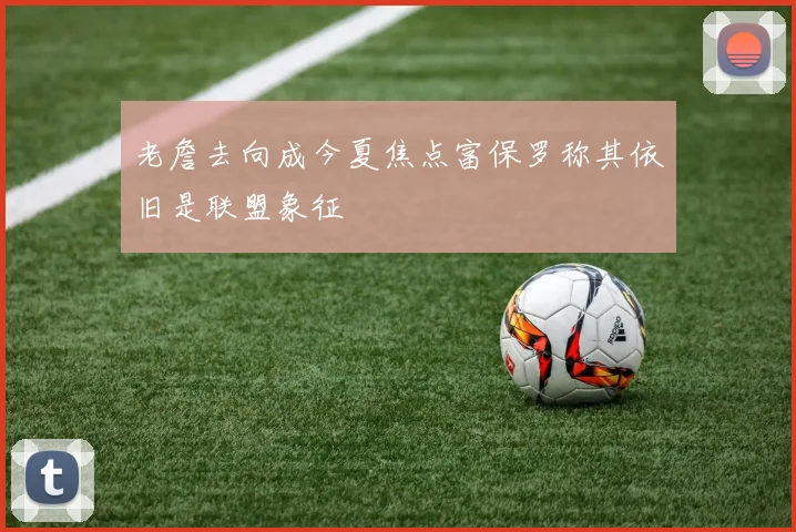 老詹去向成今夏焦点富保罗称其依旧是联盟象征