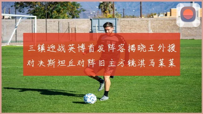 三镇迎战英博首发阵容揭晓五外援对决斯坦丘对阵旧主方镜淇马莱莱先发出战