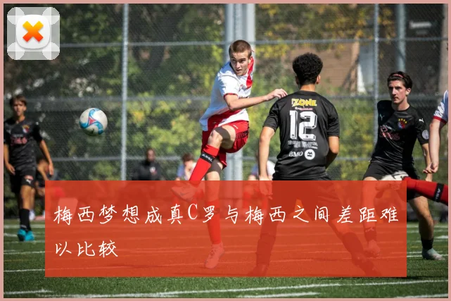 梅西梦想成真C罗与梅西之间差距难以比较