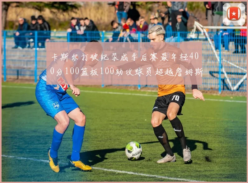 卡斯尔打破纪录成季后赛最年轻400分100篮板100助攻球员超越詹姆斯荣耀时刻
