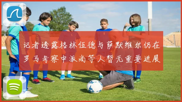 记者透露格林伍德与萨默维尔仍在罗马考察中派尚等人暂无重要进展消息
